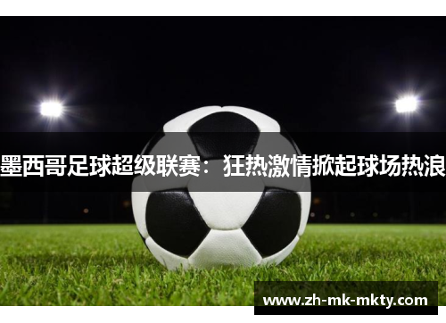 墨西哥足球超级联赛：狂热激情掀起球场热浪