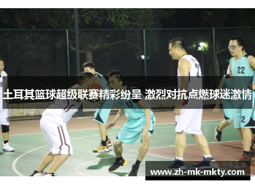 土耳其篮球超级联赛精彩纷呈 激烈对抗点燃球迷激情