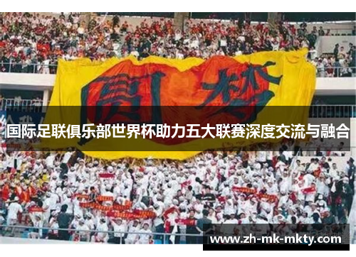 国际足联俱乐部世界杯助力五大联赛深度交流与融合